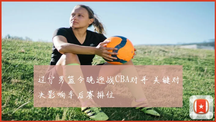 辽宁男篮今晚迎战CBA对手 关键对决影响季后赛排位