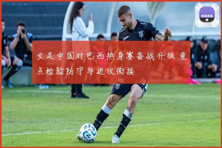 女足中国对巴西热身赛备战升级 重点检验防守与进攻衔接