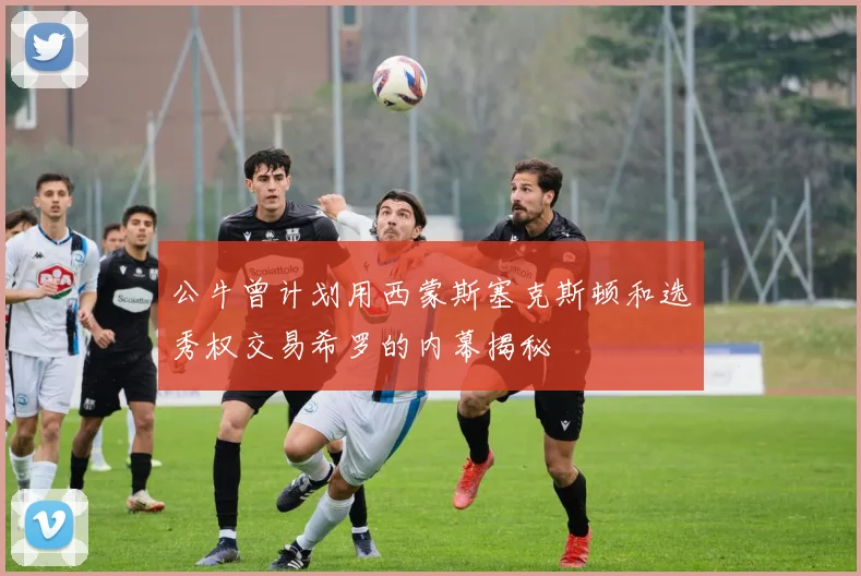 公牛曾计划用西蒙斯塞克斯顿和选秀权交易希罗的内幕揭秘
