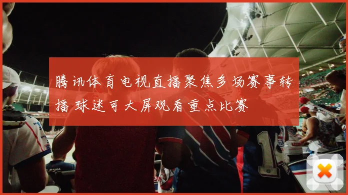 腾讯体育电视直播聚焦多场赛事转播 球迷可大屏观看重点比赛