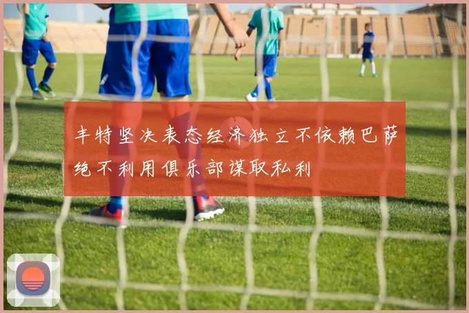 丰特坚决表态经济独立不依赖巴萨绝不利用俱乐部谋取私利