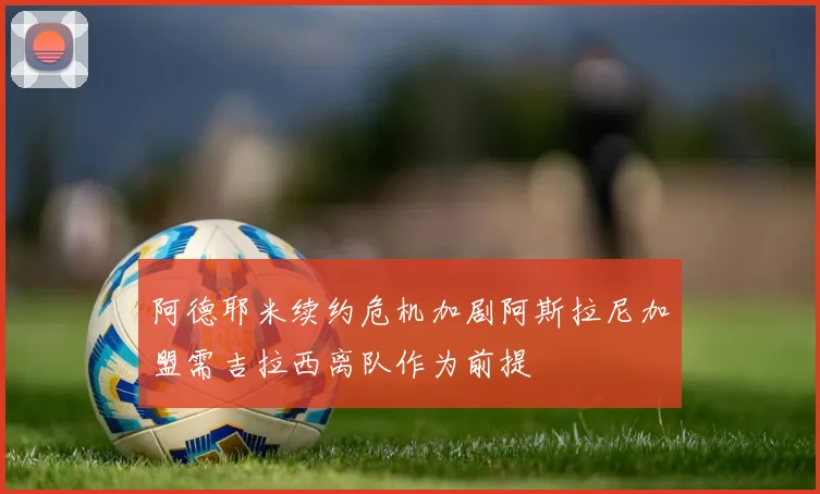 阿德耶米续约危机加剧阿斯拉尼加盟需吉拉西离队作为前提