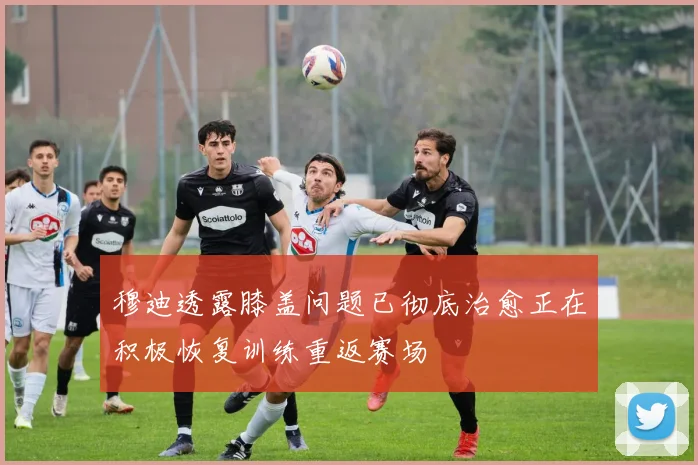穆迪透露膝盖问题已彻底治愈正在积极恢复训练重返赛场