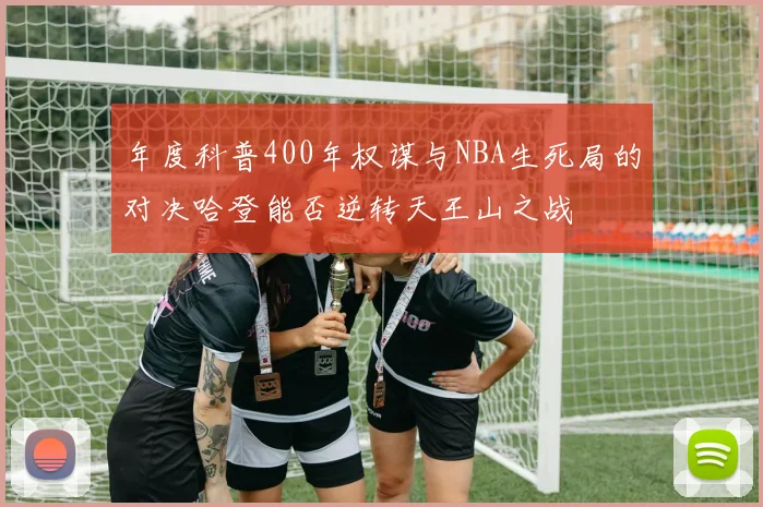 年度科普400年权谋与NBA生死局的对决哈登能否逆转天王山之战
