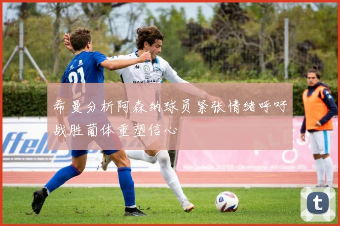 希曼分析阿森纳球员紧张情绪呼吁战胜葡体重塑信心