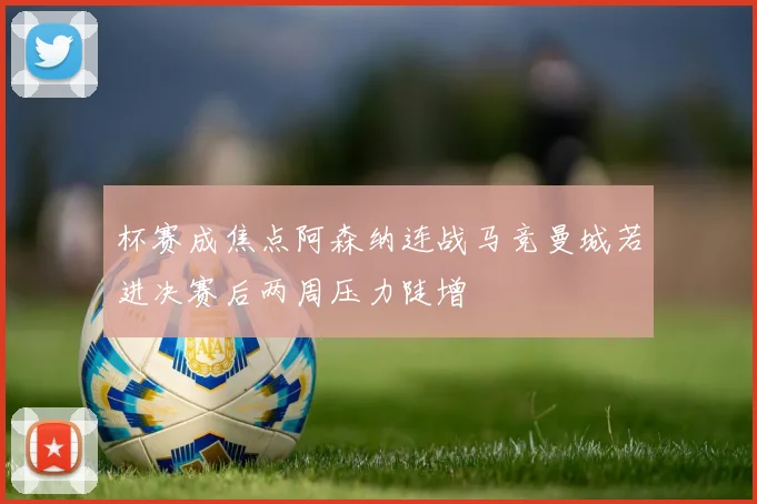 杯赛成焦点阿森纳连战马竞曼城若进决赛后两周压力陡增