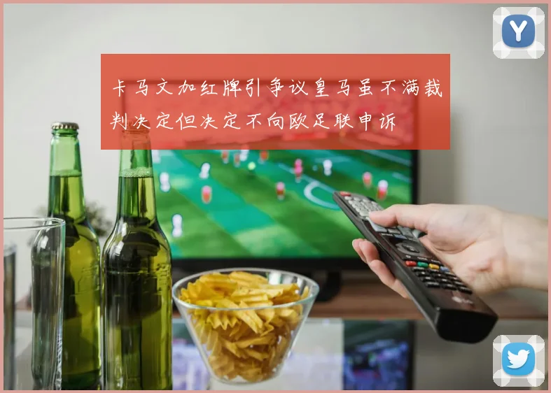 卡马文加红牌引争议皇马虽不满裁判决定但决定不向欧足联申诉