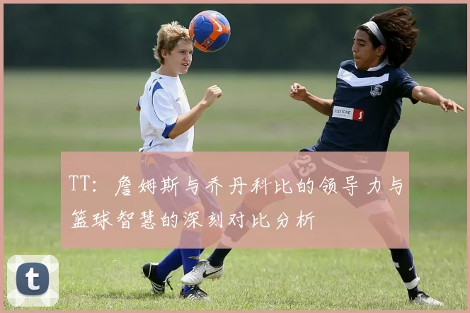 TT：詹姆斯与乔丹科比的领导力与篮球智慧的深刻对比分析