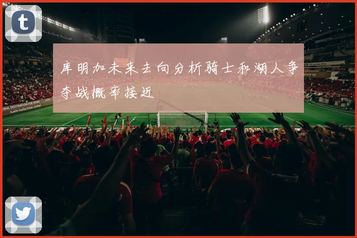 库明加未来去向分析骑士和湖人争夺战概率接近